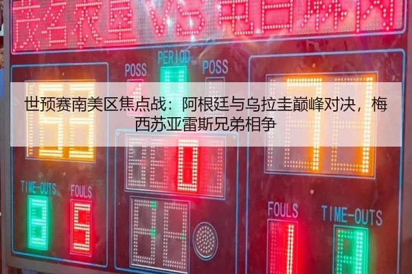 世预赛南美区焦点战：阿根廷与乌拉圭巅峰对决，梅西苏亚雷斯兄弟相争
