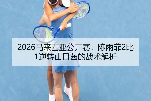 2026马来西亚公开赛：陈雨菲2比1逆转山口茜的战术解析